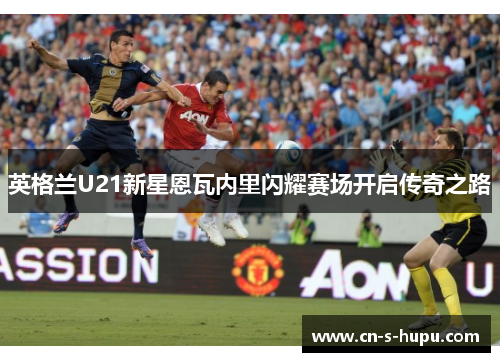 英格兰U21新星恩瓦内里闪耀赛场开启传奇之路