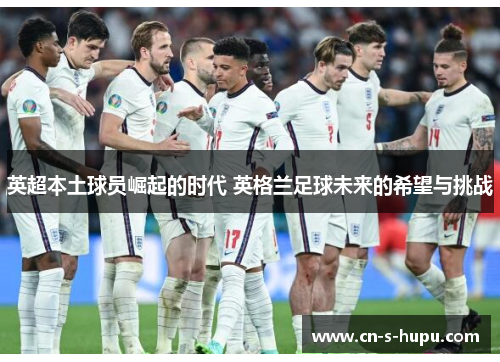 英超本土球员崛起的时代 英格兰足球未来的希望与挑战