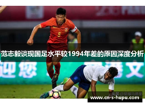 范志毅谈现国足水平较1994年差的原因深度分析
