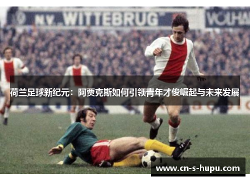 荷兰足球新纪元：阿贾克斯如何引领青年才俊崛起与未来发展