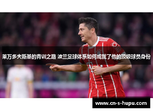 莱万多夫斯基的青训之路 波兰足球体系如何成就了他的顶级球员身份 莱万多夫斯基的青训之路 波兰足球体系如何成就了他的顶级球员身份