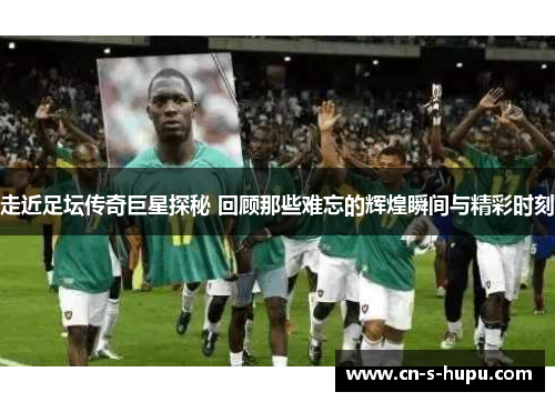 走近足坛传奇巨星探秘 回顾那些难忘的辉煌瞬间与精彩时刻
