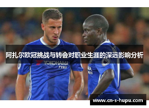 阿扎尔欧冠挑战与转会对职业生涯的深远影响分析