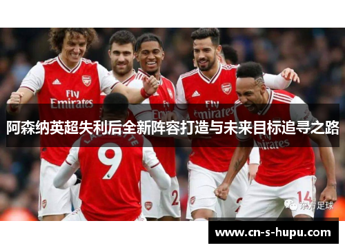 阿森纳英超失利后全新阵容打造与未来目标追寻之路