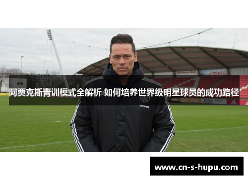 阿贾克斯青训模式全解析 如何培养世界级明星球员的成功路径