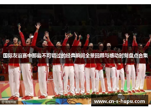 国际友谊赛中那些不可错过的经典瞬间全景回顾与感动时刻盘点合集