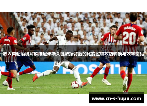 放入英超语境解读维尼修斯关键数据背后的比赛逻辑攻防转换与效率密码