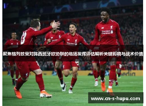 聚焦格列兹曼对阵西班牙欧协联的临场发挥评估解析关键影响与战术价值