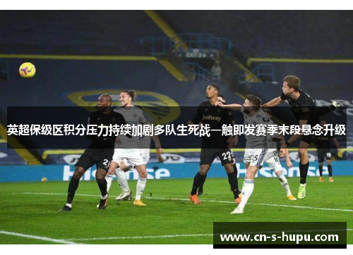 英超保级区积分压力持续加剧多队生死战一触即发赛季末段悬念升级