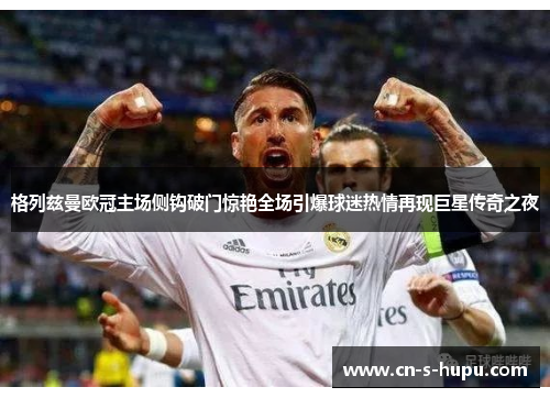 格列兹曼欧冠主场侧钩破门惊艳全场引爆球迷热情再现巨星传奇之夜