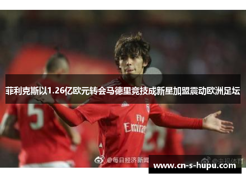 菲利克斯以1.26亿欧元转会马德里竞技成新星加盟震动欧洲足坛