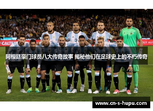 阿根廷豪门球员八大传奇故事 揭秘他们在足球史上的不朽传奇