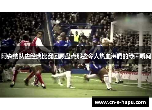阿森纳队史经典比赛回顾盘点那些令人热血沸腾的绿茵瞬间