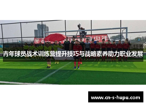 青年球员战术训练营提升技巧与战略素养助力职业发展