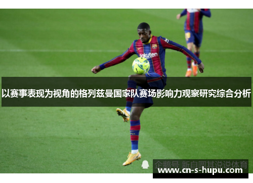 以赛事表现为视角的格列兹曼国家队赛场影响力观察研究综合分析 以赛事表现为视角的格列兹曼国家队赛场影响力观察研究综合分析