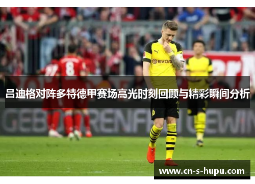 吕迪格对阵多特德甲赛场高光时刻回顾与精彩瞬间分析