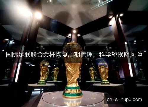 国际足联联合会杯恢复周期管理,科学轮换降风险 国际足联联合会杯恢复周期管理,科学轮换降风险